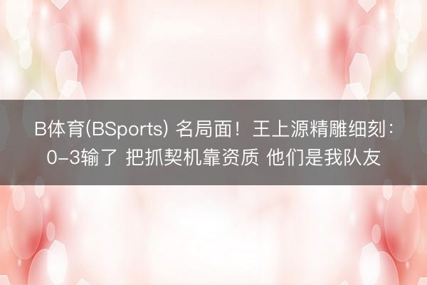 B体育(BSports) 名局面！王上源精雕细刻：0-3输了 把抓契机靠资质 他们是我队友