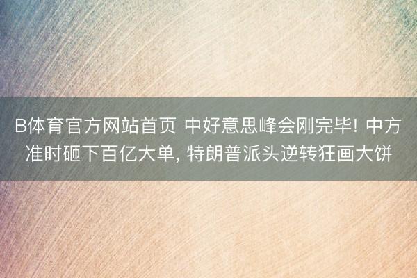 B体育官方网站首页 中好意思峰会刚完毕! 中方准时砸下百亿大单， 特朗普派头逆转狂画大饼