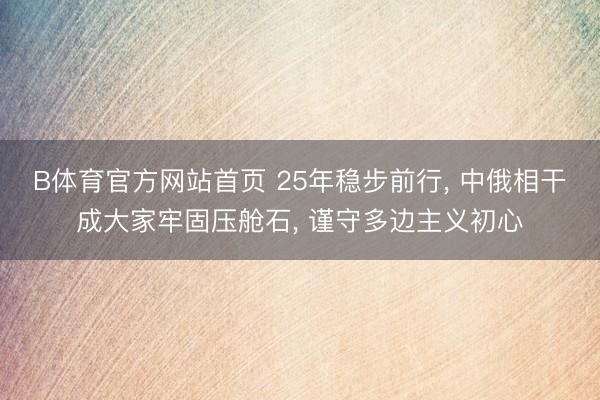 B体育官方网站首页 25年稳步前行， 中俄相干成大家牢固压舱石， 谨守多边主义初心
