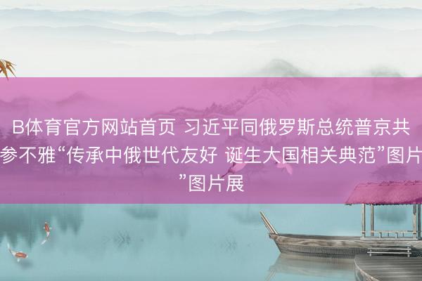 B体育官方网站首页 习近平同俄罗斯总统普京共同参不雅“传承中俄世代友好 诞生大国相关典范”图片展
