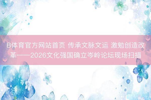 B体育官方网站首页 传承文脉文运 激勉创造改革——2026文化强国确立岑岭论坛现场扫描