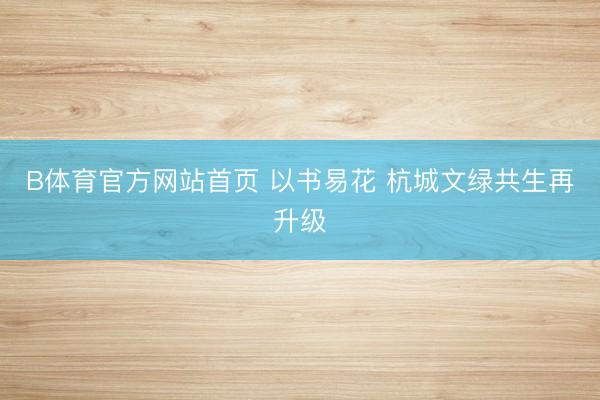 B体育官方网站首页 以书易花 杭城文绿共生再升级