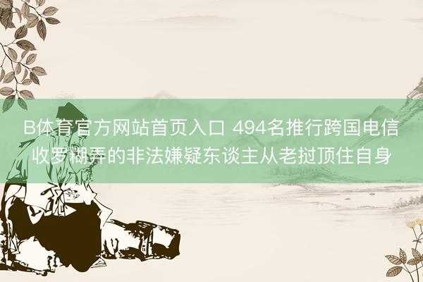 B体育官方网站首页入口 494名推行跨国电信收罗糊弄的非法嫌疑东谈主从老挝顶住自身