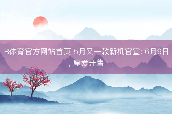 B体育官方网站首页 5月又一款新机官宣: 6月9日， 厚爱开售