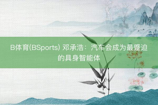 B体育(BSports) 邓承浩：汽车会成为最蹙迫的具身智能体
