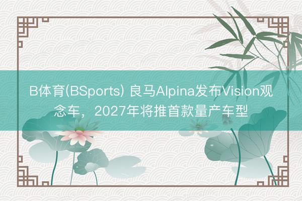 B体育(BSports) 良马Alpina发布Vision观念车，2027年将推首款量产车型
