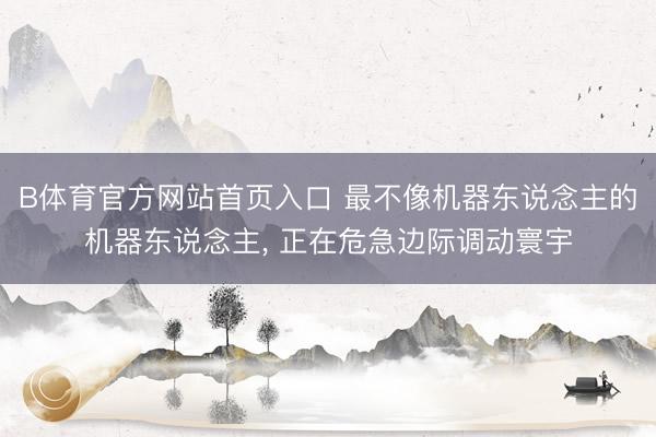 B体育官方网站首页入口 最不像机器东说念主的机器东说念主， 正在危急边际调动寰宇