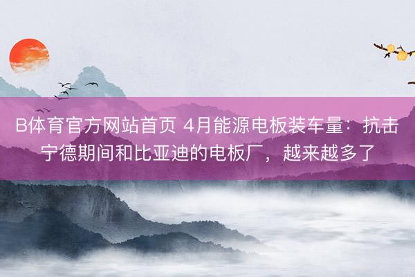 B体育官方网站首页 4月能源电板装车量：抗击宁德期间和比亚迪的电板厂，越来越多了