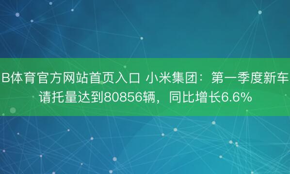 B体育官方网站首页入口 小米集团：第一季度新车请托量达到80856辆，同比增长6.6%