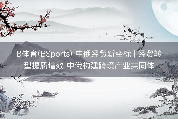 B体育(BSports) 中俄经贸新坐标 | 经贸转型提质增效 中俄构建跨境产业共同体