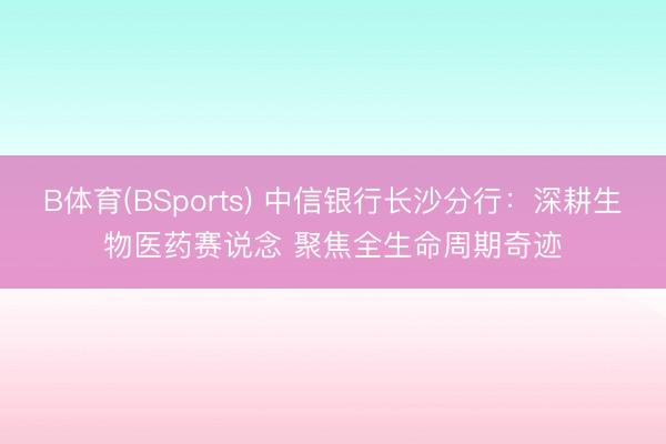 B体育(BSports) 中信银行长沙分行：深耕生物医药赛说念 聚焦全生命周期奇迹
