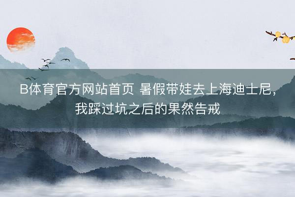B体育官方网站首页 暑假带娃去上海迪士尼，我踩过坑之后的果然告戒