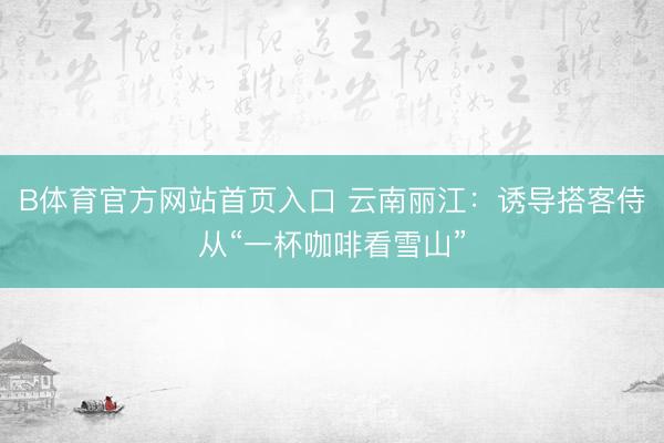 B体育官方网站首页入口 云南丽江：诱导搭客侍从“一杯咖啡看雪山”