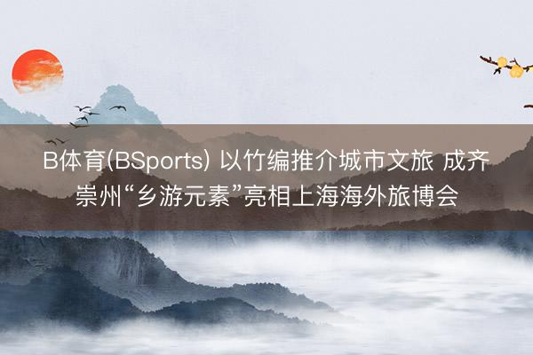 B体育(BSports) 以竹编推介城市文旅 成齐崇州“乡游元素”亮相上海海外旅博会