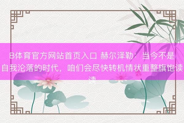 B体育官方网站首页入口 赫尔泽勒：当今不是自我沦落的时代，咱们会尽快转机情状重整旗饱读