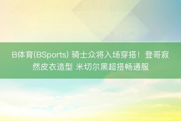 B体育(BSports) 骑士众将入场穿搭！登哥寂然皮衣造型 米切尔黑超搭畅通服