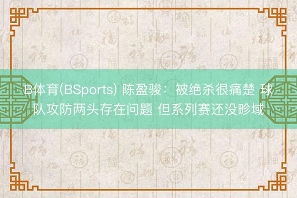 B体育(BSports) 陈盈骏：被绝杀很痛楚 球队攻防两头存在问题 但系列赛还没畛域