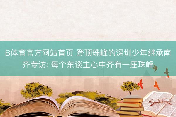 B体育官方网站首页 登顶珠峰的深圳少年继承南齐专访: 每个东