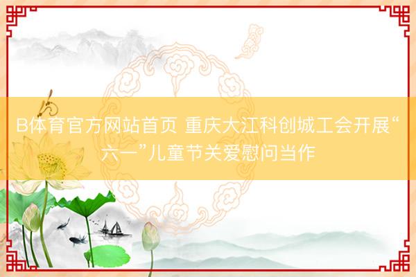 B体育官方网站首页 重庆大江科创城工会开展“六一”儿童节关爱慰问当作