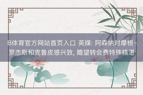 B体育官方网站首页入口 英媒: 阿森纳对摩根·罗杰斯和克鲁皮感兴致， 瞻望转会费特殊精湛