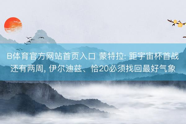 B体育官方网站首页入口 蒙特拉: 距宇宙杯首战还有两周， 伊尔迪兹、恰20必须找回最好气象