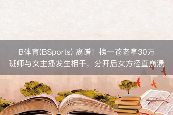 B体育(BSports) 离谱！榜一苍老拿30万班师与女主播发生相干，分开后女方径直崩溃