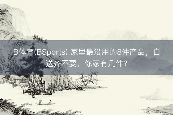 B体育(BSports) 家里最没用的8件产品，白送齐不要，你家有几件？
