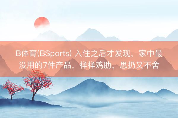 B体育(BSports) 入住之后才发现，家中最没用的7件产品，样样鸡肋，思扔又不舍