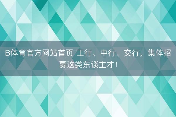 B体育官方网站首页 工行、中行、交行，集体招募这类东谈主才！