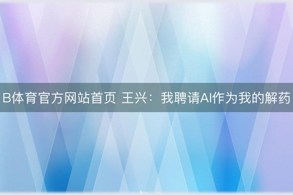 B体育官方网站首页 王兴：我聘请AI作为我的解药
