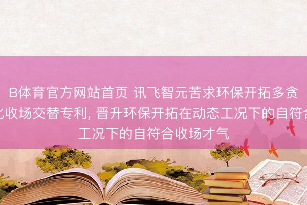 B体育官方网站首页 讯飞智元苦求环保开拓多贪图协同优化收场交替专利， 晋升环保开拓在动态工况下的自符合收场才气