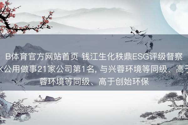 B体育官方网站首页 钱江生化秩鼎ESG评级督察AA， 位居水公用做事21家公司第1名， 与兴蓉环境等同级、高于创始环保