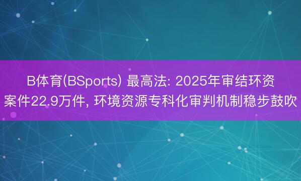 B体育(BSports) 最高法: 2025年审结环资案件22.9万件， 环境资源专科化审判机制稳步鼓吹