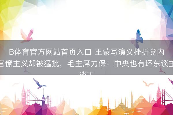 B体育官方网站首页入口 王蒙写演义挫折党内官僚主义却被猛批，毛主席力保：中央也有坏东谈主