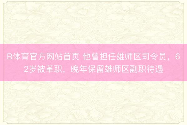 B体育官方网站首页 他曾担任雄师区司令员，62岁被革职，晚年保留雄师区副职待遇