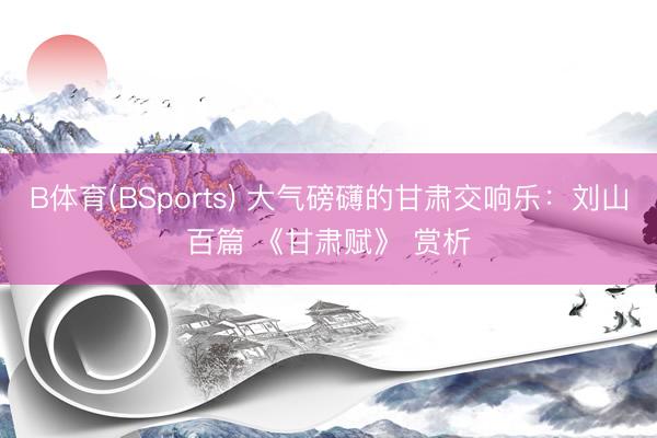 B体育(BSports) 大气磅礴的甘肃交响乐：刘山百篇 《甘肃赋》 赏析
