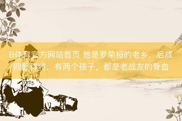 B体育官方网站首页 他是罗荣桓的老乡，后成四野悍将，有两个孩子，都是老战友的骨血