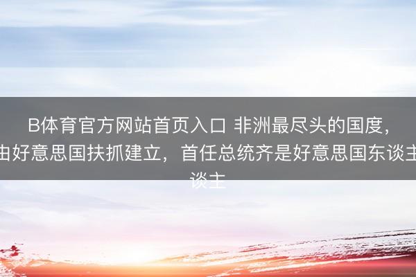 B体育官方网站首页入口 非洲最尽头的国度，由好意思国扶抓建立，首任总统齐是好意思国东谈主