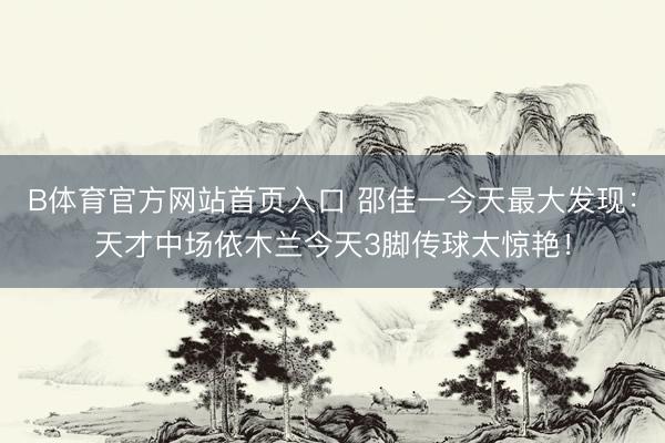 B体育官方网站首页入口 邵佳一今天最大发现：天才中场依木兰今天3脚传球太惊艳！
