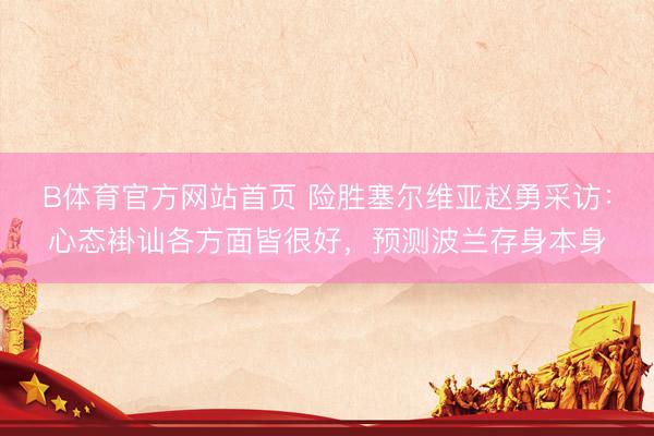 B体育官方网站首页 险胜塞尔维亚赵勇采访：心态褂讪各方面皆很好，预测波兰存身本身
