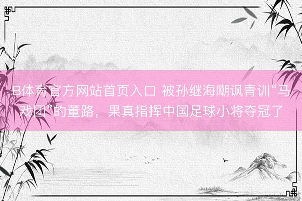 B体育官方网站首页入口 被孙继海嘲讽青训“马戏团”的董路，果真指挥中国足球小将夺冠了