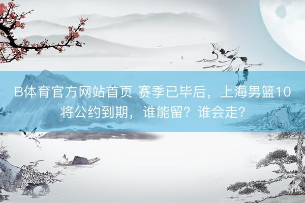 B体育官方网站首页 赛季已毕后，上海男篮10将公约到期，谁能留？谁会走？