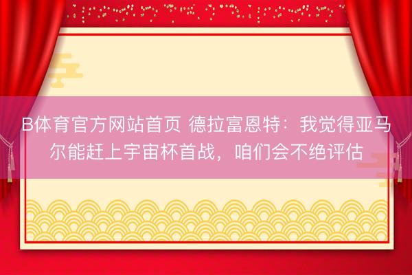 B体育官方网站首页 德拉富恩特：我觉得亚马尔能赶上宇宙杯首战，咱们会不绝评估
