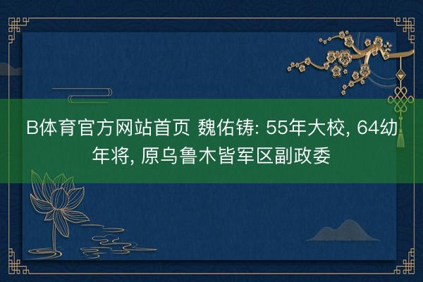 B体育官方网站首页 魏佑铸: 55年大校, 64幼年将, 原乌鲁木皆军区副政委