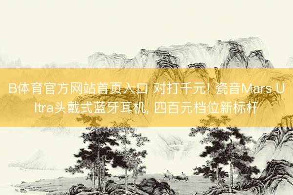B体育官方网站首页入口 对打千元! 瓷音Mars Ultra头戴式蓝牙耳机, 四百元档位新标杆