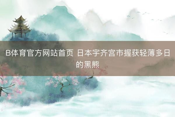 B体育官方网站首页 日本宇齐宫市握获轻薄多日的黑熊