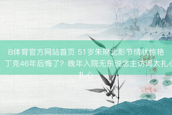 B体育官方网站首页 51岁朱琳北影节情状惊艳！丁克46年后悔了？晚年入院无东说念主访谒太扎心