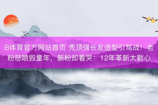 B体育官方网站首页 秃顶强长发造型引骂战！老粉怒喷毁童年，新粉却看哭：12年革新太戳心