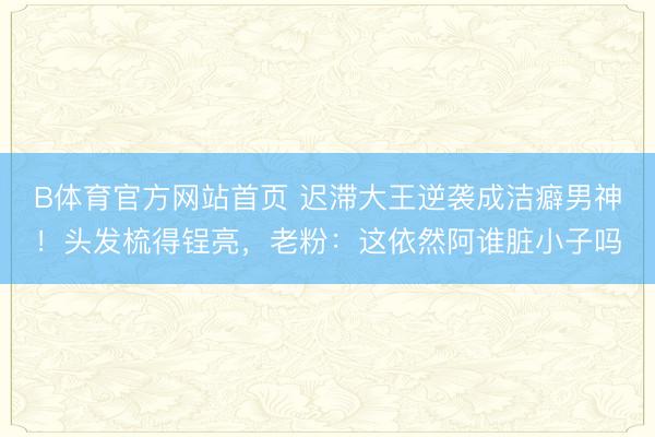 B体育官方网站首页 迟滞大王逆袭成洁癖男神！头发梳得锃亮，老粉：这依然阿谁脏小子吗