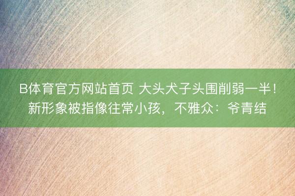 B体育官方网站首页 大头犬子头围削弱一半！新形象被指像往常小孩，不雅众：爷青结